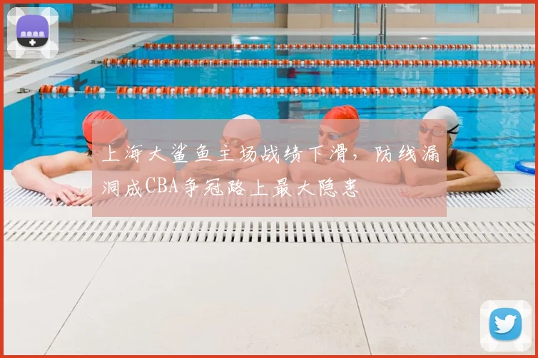 上海大鲨鱼主场战绩下滑，防线漏洞成CBA争冠路上最大隐患