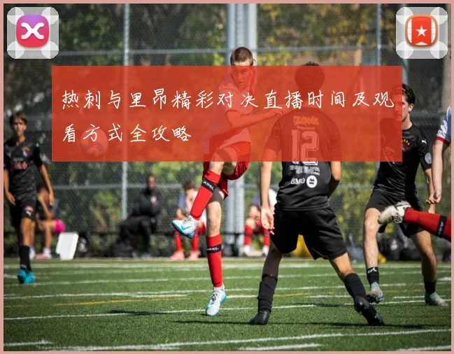 热刺与里昂精彩对决直播时间及观看方式全攻略