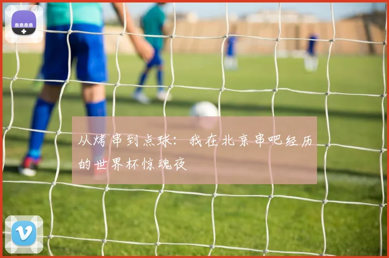 从烤串到点球：我在北京串吧经历的世界杯惊魂夜
