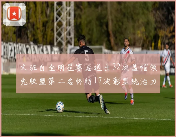 文班自全明星赛后送出32次盖帽领先联盟第二名怀特17次彰显统治力