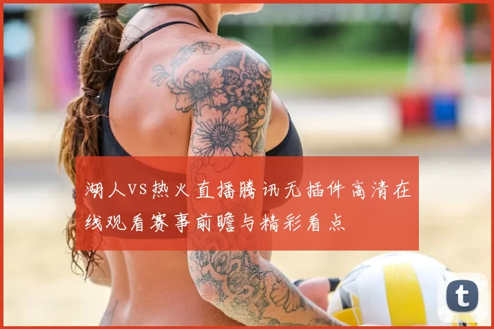 湖人vs热火直播腾讯无插件高清在线观看赛事前瞻与精彩看点