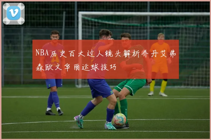 NBA历史百大过人镜头解析乔丹艾弗森欧文华丽运球技巧