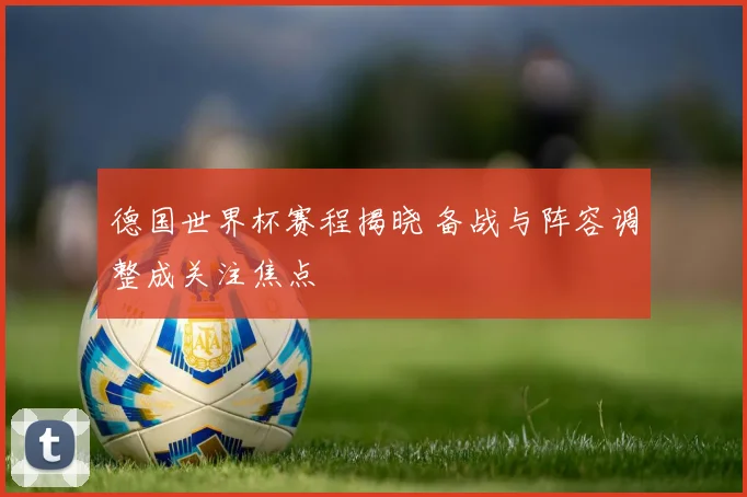 德国世界杯赛程揭晓 备战与阵容调整成关注焦点