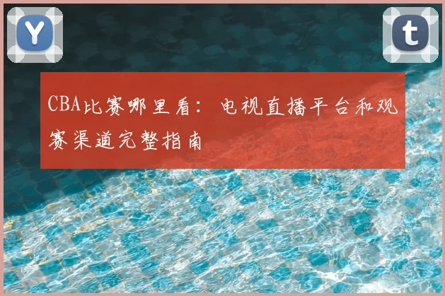CBA比赛哪里看:电视直播平台和观赛渠道完整指南