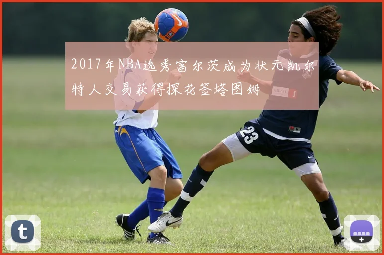 2017年NBA选秀富尔茨成为状元凯尔特人交易获得探花签塔图姆